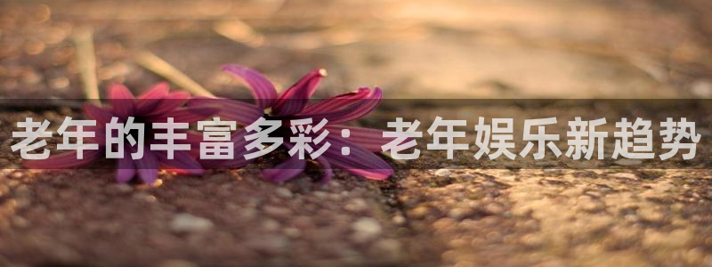 伟德国际19462官网：老年的丰富多彩：老年娱乐新趋势